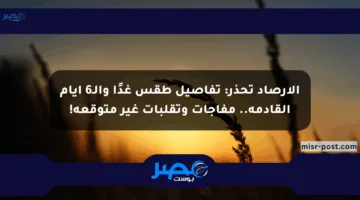 الأرصاد تحذر: تفاصيل طقس غدًا والـ6 أيام القادمة.. مفاجآت وتقلبات غير متوقعة!